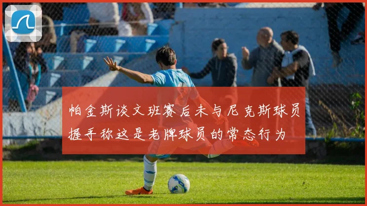 帕金斯谈文班赛后未与尼克斯球员握手称这是老牌球员的常态行为