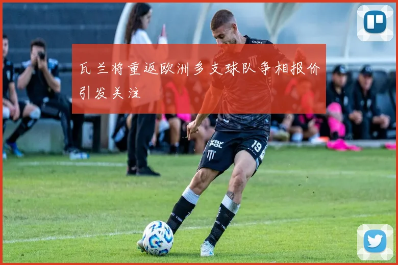 瓦兰将重返欧洲多支球队争相报价引发关注