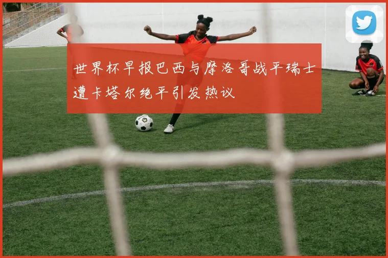 世界杯早报巴西与摩洛哥战平瑞士遭卡塔尔绝平引发热议
