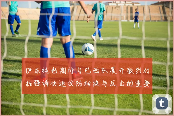 伊东纯也期待与巴西队展开激烈对抗强调快速攻防转换与反击的重要性