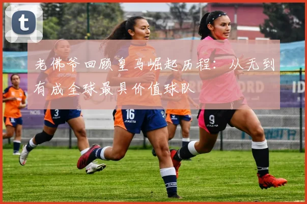 老佛爷回顾皇马崛起历程：从无到有成全球最具价值球队