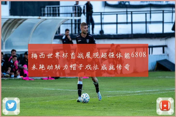 梅西世界杯首战展现超强体能6808米跑动助力帽子戏法成就传奇