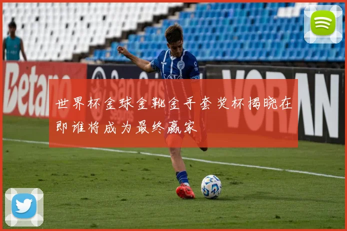 世界杯金球金靴金手套奖杯揭晓在即谁将成为最终赢家