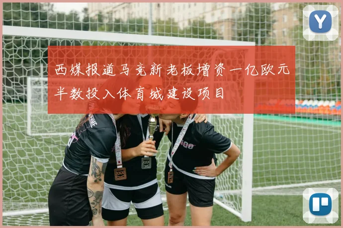 西媒报道马竞新老板增资一亿欧元半数投入体育城建设项目