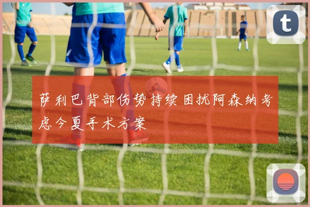 萨利巴背部伤势持续困扰阿森纳考虑今夏手术方案