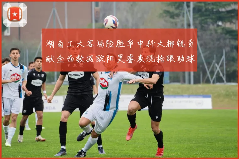 湖南工大客场险胜华中科大柳锐贡献全面数据欧阳昊睿表现抢眼助球队取胜