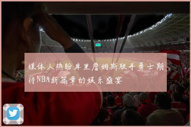 媒体人热盼库里詹姆斯联手勇士期待NBA新篇章的娱乐盛宴