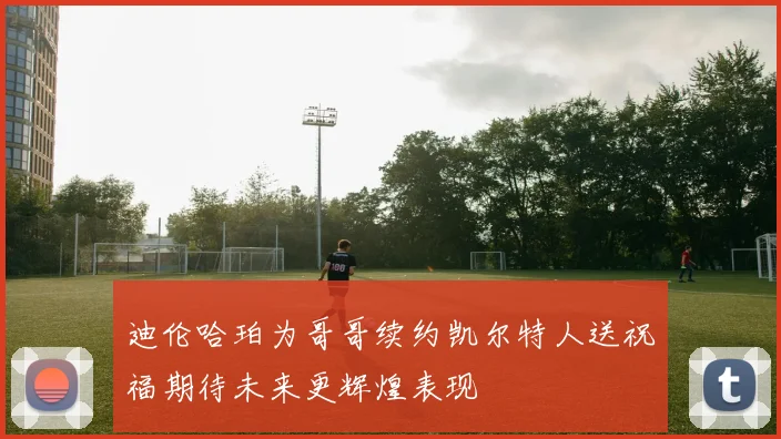 迪伦哈珀为哥哥续约凯尔特人送祝福期待未来更辉煌表现