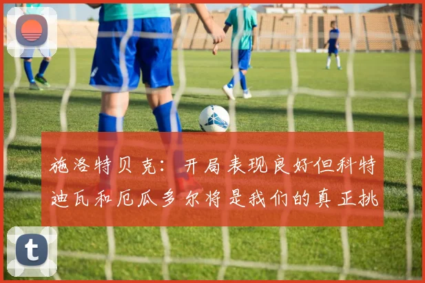 施洛特贝克：开局表现良好但科特迪瓦和厄瓜多尔将是我们的真正挑战