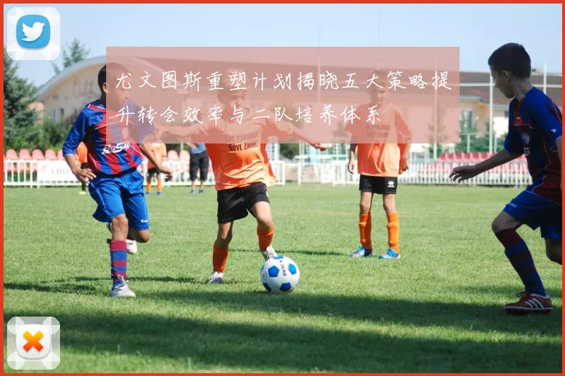 尤文图斯重塑计划揭晓五大策略提升转会效率与二队培养体系
