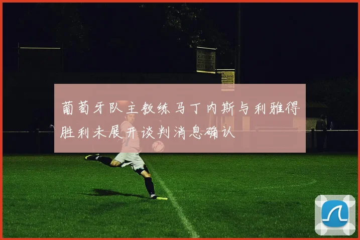 葡萄牙队主教练马丁内斯与利雅得胜利未展开谈判消息确认